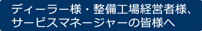 ディーラー様・整備工場経営者様、サービスマネージャーの皆様へ